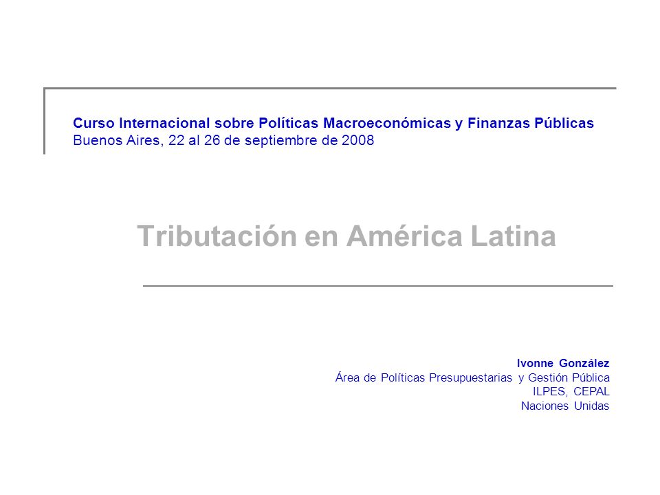 Curso Internacional sobre Políticas Macroeconómicas y Finanzas Públicas Buenos Aires, 22 al 26 de septiembre de 2008 Tributación en América Latina Ivonne González Área de Políticas Presupuestarias y Gestión Pública ILPES, CEPAL Naciones Unidas