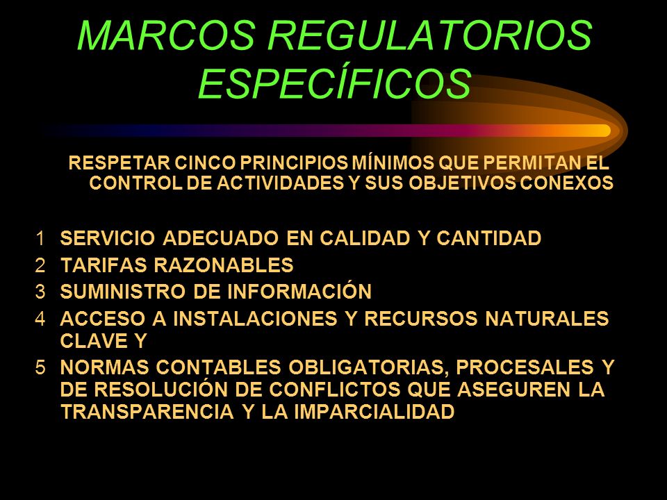 MARCOS REGULATORIOS ESPECÍFICOS RESPETAR CINCO PRINCIPIOS MÍNIMOS QUE PERMITAN EL CONTROL DE ACTIVIDADES Y SUS OBJETIVOS CONEXOS 1SERVICIO ADECUADO EN CALIDAD Y CANTIDAD 2TARIFAS RAZONABLES 3SUMINISTRO DE INFORMACIÓN 4ACCESO A INSTALACIONES Y RECURSOS NATURALES CLAVE Y 5NORMAS CONTABLES OBLIGATORIAS, PROCESALES Y DE RESOLUCIÓN DE CONFLICTOS QUE ASEGUREN LA TRANSPARENCIA Y LA IMPARCIALIDAD