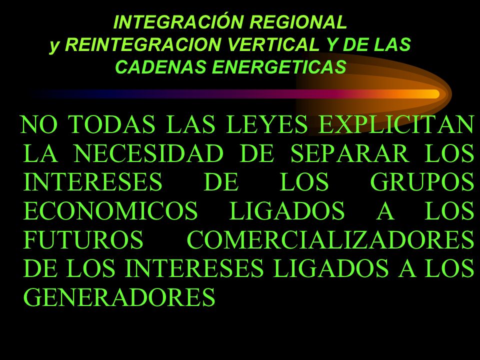 INTEGRACIÓN REGIONAL y REINTEGRACION VERTICAL Y DE LAS CADENAS ENERGETICAS NO TODAS LAS LEYES EXPLICITAN LA NECESIDAD DE SEPARAR LOS INTERESES DE LOS GRUPOS ECONOMICOS LIGADOS A LOS FUTUROS COMERCIALIZADORES DE LOS INTERESES LIGADOS A LOS GENERADORES