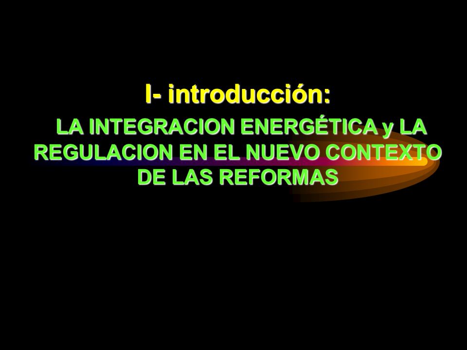 I- introducción: LA INTEGRACION ENERGÉTICA y LA REGULACION EN EL NUEVO CONTEXTO DE LAS REFORMAS