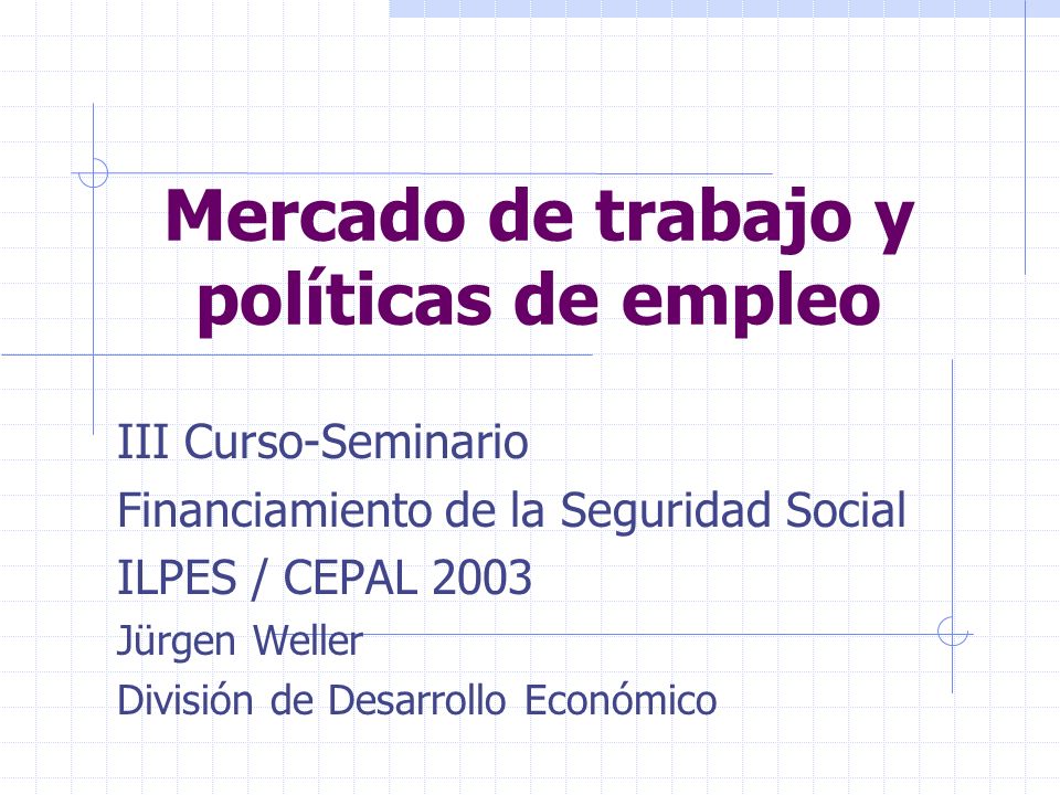 Mercado de trabajo y políticas de empleo III Curso-Seminario Financiamiento de la Seguridad Social ILPES / CEPAL 2003 Jürgen Weller División de Desarrollo Económico