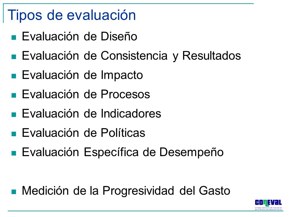 Tipos de evaluación Evaluación de Diseño Evaluación de Consistencia y Resultados Evaluación de Impacto Evaluación de Procesos Evaluación de Indicadores Evaluación de Políticas Evaluación Específica de Desempeño Medición de la Progresividad del Gasto