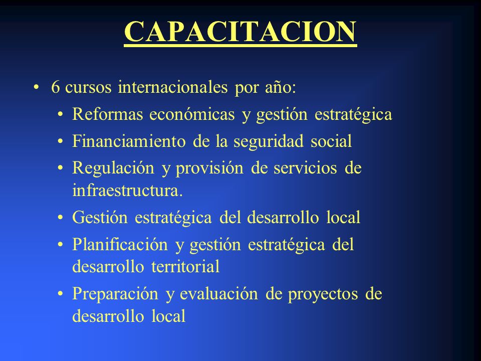 CAPACITACION 6 cursos internacionales por año: Reformas económicas y gestión estratégica Financiamiento de la seguridad social Regulación y provisión de servicios de infraestructura.
