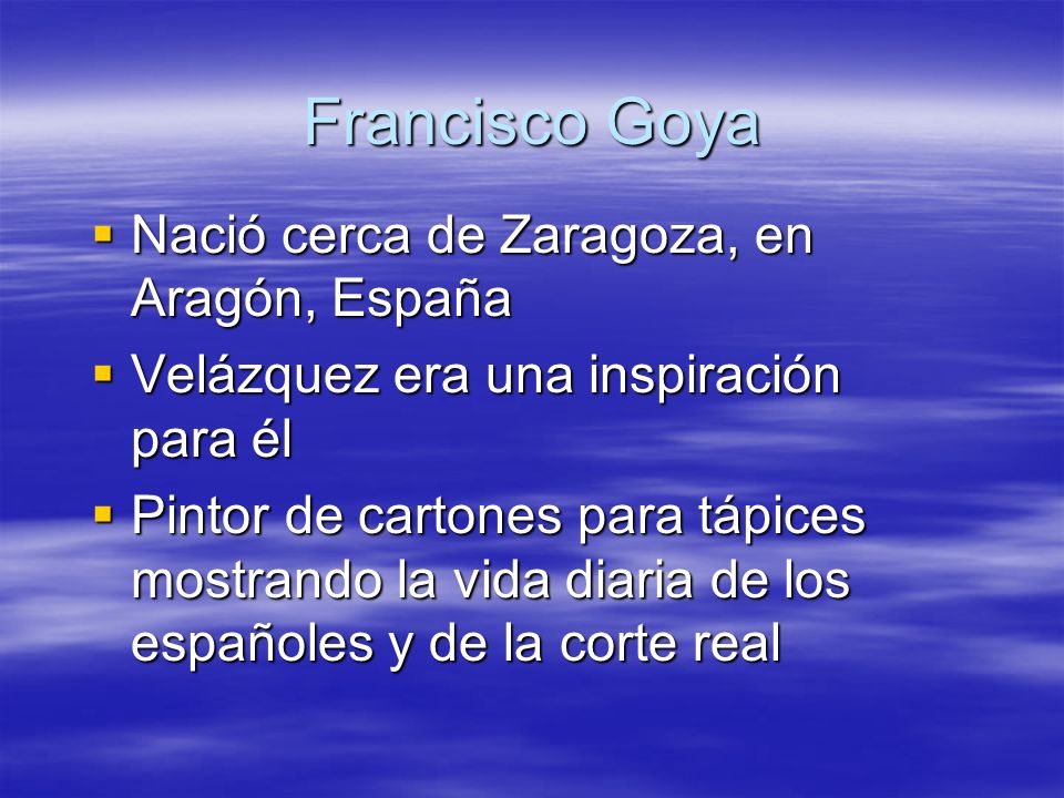 Francisco Goya Nació cerca de Zaragoza, en Aragón, España Nació cerca de Zaragoza, en Aragón, España Velázquez era una inspiración para él Velázquez era una inspiración para él Pintor de cartones para tápices mostrando la vida diaria de los españoles y de la corte real Pintor de cartones para tápices mostrando la vida diaria de los españoles y de la corte real