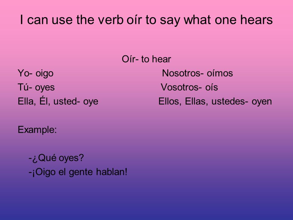I can use the verb oír to say what one hears Oír- to hear Yo- oigo Nosotros- oímos Tú- oyes Vosotros- oís Ella, Él, usted- oye Ellos, Ellas, ustedes- oyen Example: -¿Qué oyes.