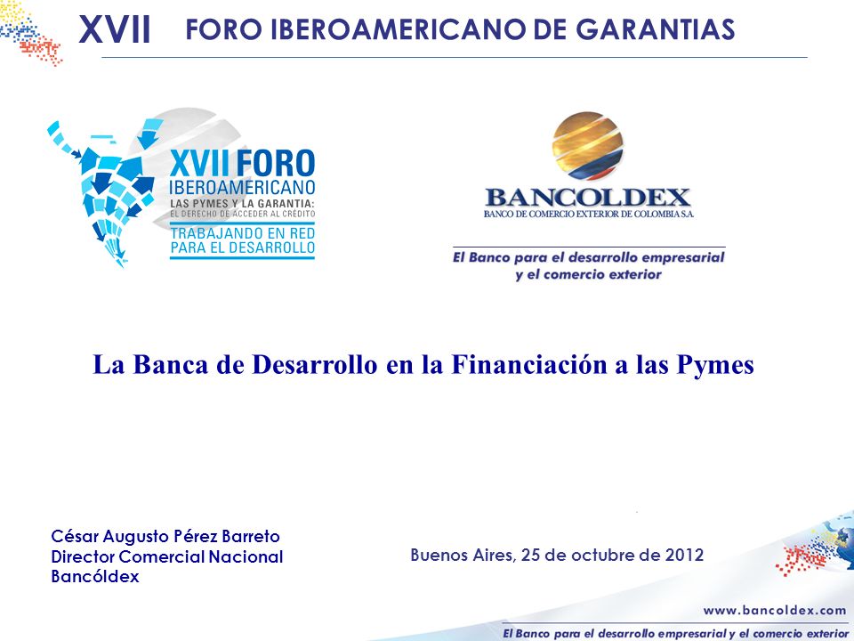 La Banca de Desarrollo en la Financiación a las Pymes XVII FORO IBEROAMERICANO DE GARANTIAS César Augusto Pérez Barreto Director Comercial Nacional Bancóldex Buenos Aires, 25 de octubre de 2012