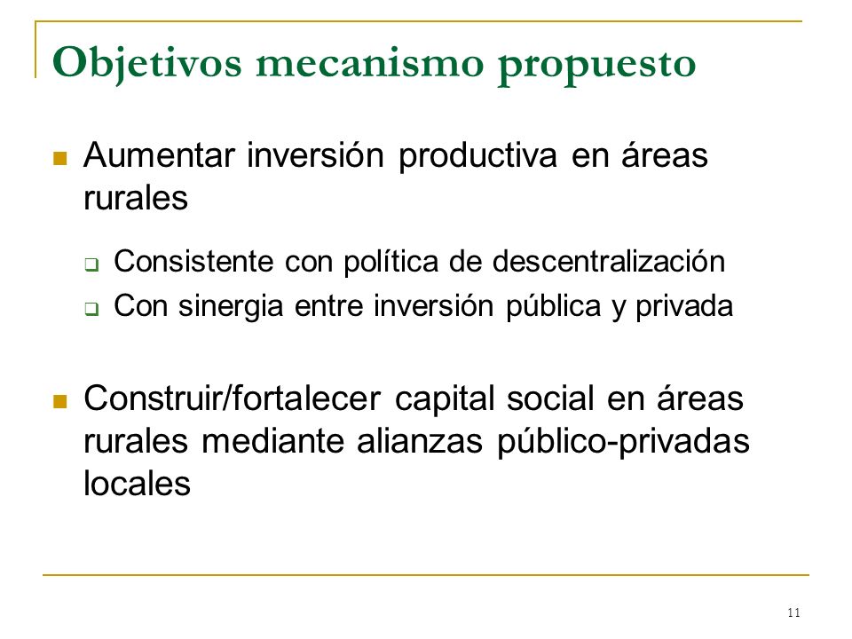 11 Objetivos mecanismo propuesto Aumentar inversión productiva en áreas rurales Consistente con política de descentralización Con sinergia entre inversión pública y privada Construir/fortalecer capital social en áreas rurales mediante alianzas público-privadas locales