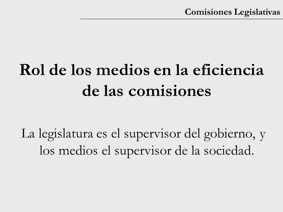 Comisiones Legislativas Rol de los medios en la eficiencia de las comisiones La legislatura es el supervisor del gobierno, y los medios el supervisor de la sociedad.