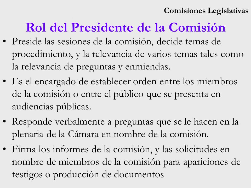 Comisiones Legislativas Rol del Presidente de la Comisión Preside las sesiones de la comisión, decide temas de procedimiento, y la relevancia de varios temas tales como la relevancia de preguntas y enmiendas.