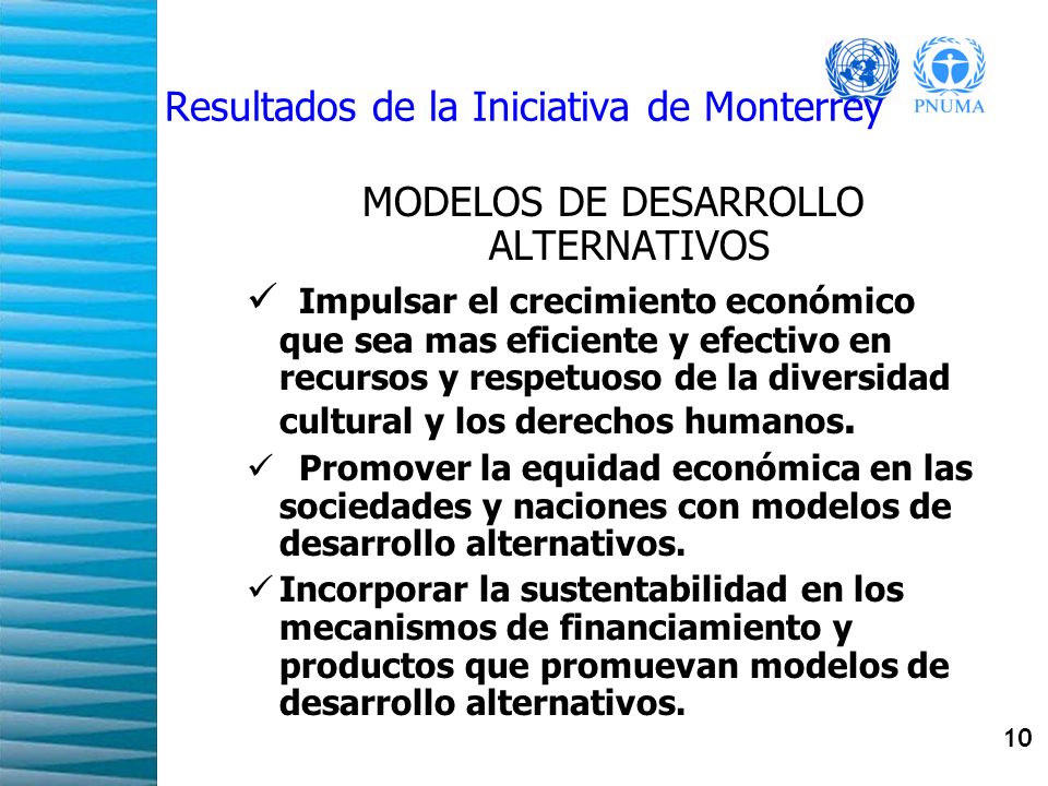 10 Resultados de la Iniciativa de Monterrey MODELOS DE DESARROLLO ALTERNATIVOS Impulsar el crecimiento económico que sea mas eficiente y efectivo en recursos y respetuoso de la diversidad cultural y los derechos humanos.