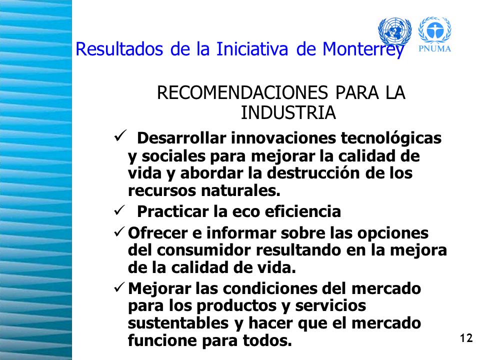 12 Resultados de la Iniciativa de Monterrey RECOMENDACIONES PARA LA INDUSTRIA Desarrollar innovaciones tecnológicas y sociales para mejorar la calidad de vida y abordar la destrucción de los recursos naturales.