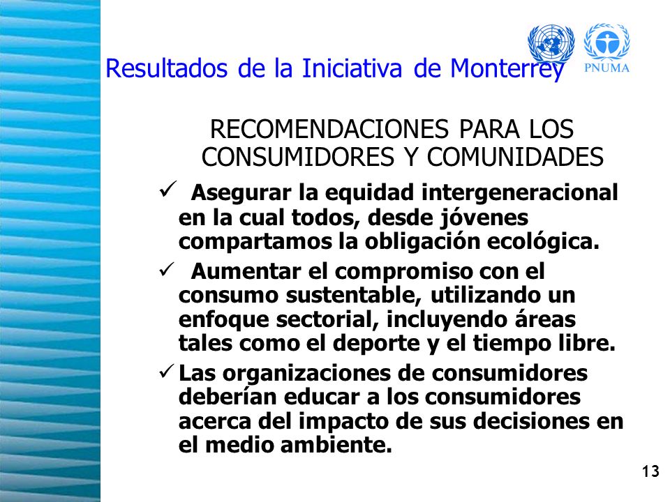 13 Resultados de la Iniciativa de Monterrey RECOMENDACIONES PARA LOS CONSUMIDORES Y COMUNIDADES Asegurar la equidad intergeneracional en la cual todos, desde jóvenes compartamos la obligación ecológica.