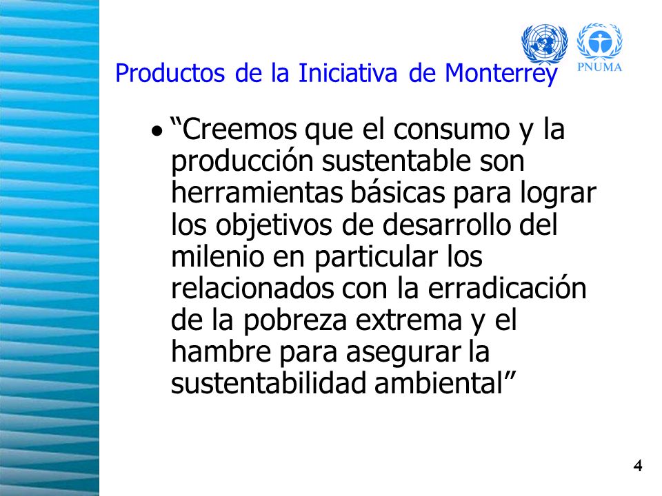 4 Productos de la Iniciativa de Monterrey Creemos que el consumo y la producción sustentable son herramientas básicas para lograr los objetivos de desarrollo del milenio en particular los relacionados con la erradicación de la pobreza extrema y el hambre para asegurar la sustentabilidad ambiental