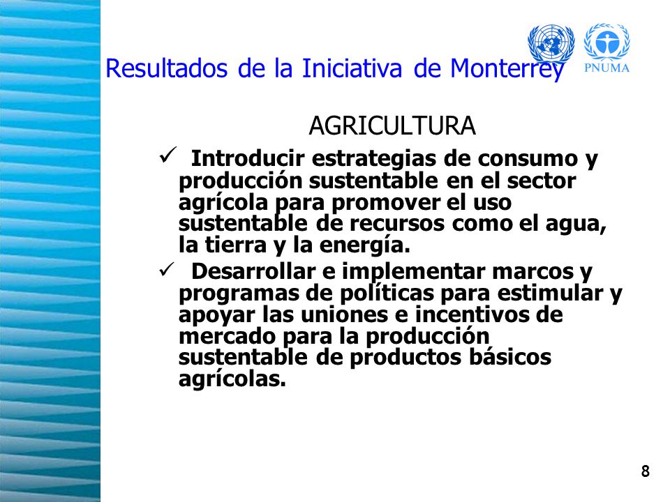 8 Resultados de la Iniciativa de Monterrey AGRICULTURA Introducir estrategias de consumo y producción sustentable en el sector agrícola para promover el uso sustentable de recursos como el agua, la tierra y la energía.