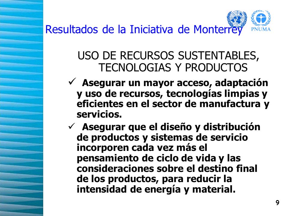 9 Resultados de la Iniciativa de Monterrey USO DE RECURSOS SUSTENTABLES, TECNOLOGIAS Y PRODUCTOS Asegurar un mayor acceso, adaptación y uso de recursos, tecnologías limpias y eficientes en el sector de manufactura y servicios.