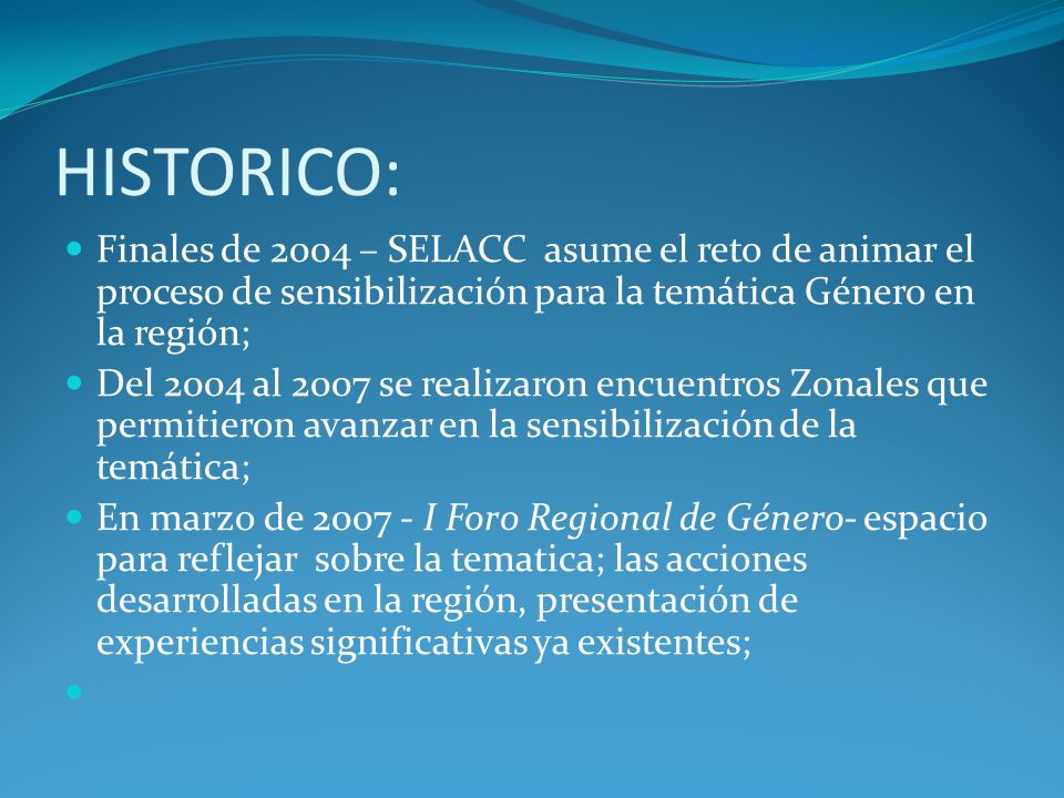 HISTORICO: Finales de 2004 – SELACC asume el reto de animar el proceso de sensibilización para la temática Género en la región; Del 2004 al 2007 se realizaron encuentros Zonales que permitieron avanzar en la sensibilización de la temática; En marzo de I Foro Regional de Género- espacio para reflejar sobre la tematica; las acciones desarrolladas en la región, presentación de experiencias significativas ya existentes;