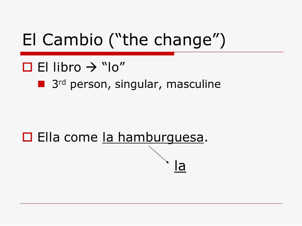El Cambio ( the change )  El libro  lo 3 rd person, singular, masculine  Ella come la hamburguesa.