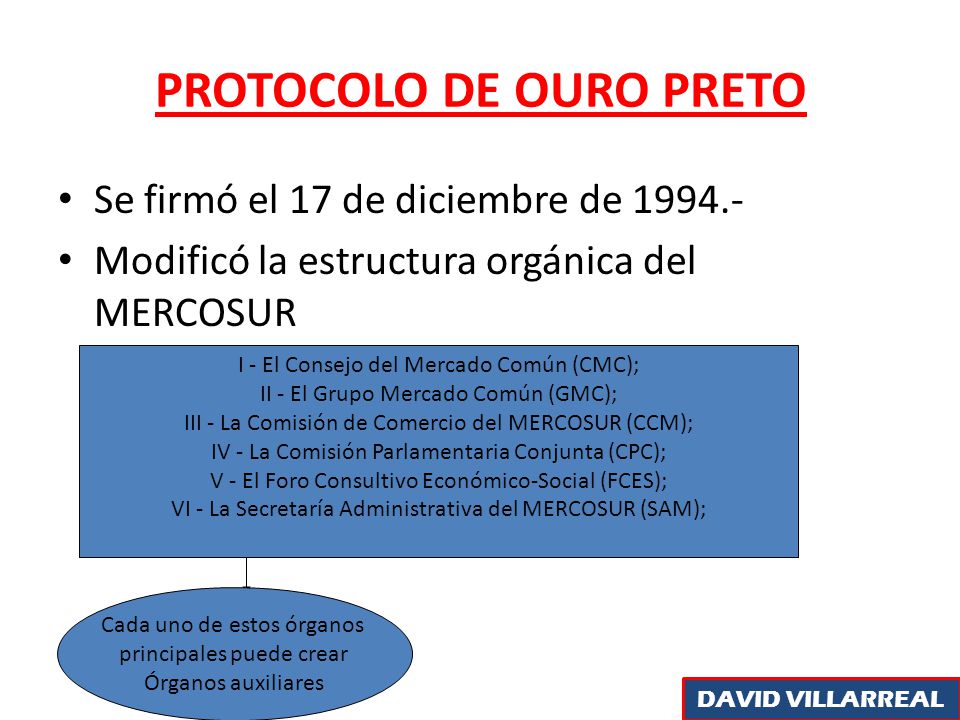 PROTOCOLO DE OURO PRETO Se firmó el 17 de diciembre de Modificó la estructura orgánica del MERCOSUR I - El Consejo del Mercado Común (CMC); II - El Grupo Mercado Común (GMC); III - La Comisión de Comercio del MERCOSUR (CCM); IV - La Comisión Parlamentaria Conjunta (CPC); V - El Foro Consultivo Económico-Social (FCES); VI - La Secretaría Administrativa del MERCOSUR (SAM); Cada uno de estos órganos principales puede crear Órganos auxiliares DAVID VILLARREAL