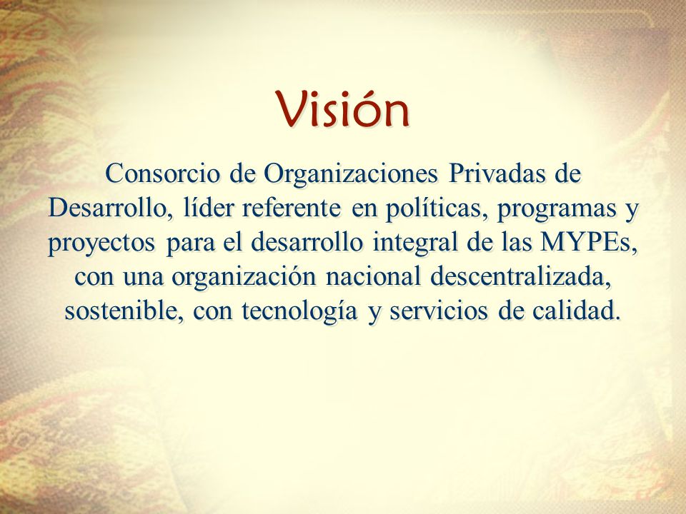 Visión Visión Consorcio de Organizaciones Privadas de Desarrollo, líder referente en políticas, programas y proyectos para el desarrollo integral de las MYPEs, con una organización nacional descentralizada, sostenible, con tecnología y servicios de calidad.