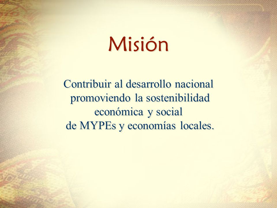 Misión Misión Contribuir al desarrollo nacional promoviendo la sostenibilidad económica y social de MYPEs y economías locales.