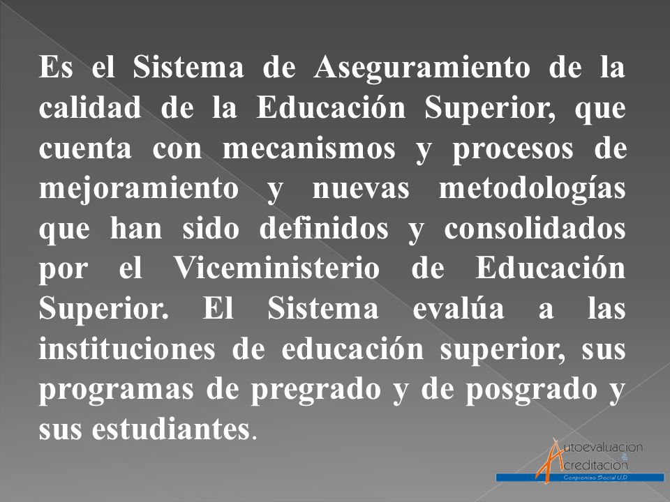 Es el Sistema de Aseguramiento de la calidad de la Educación Superior, que cuenta con mecanismos y procesos de mejoramiento y nuevas metodologías que han sido definidos y consolidados por el Viceministerio de Educación Superior.