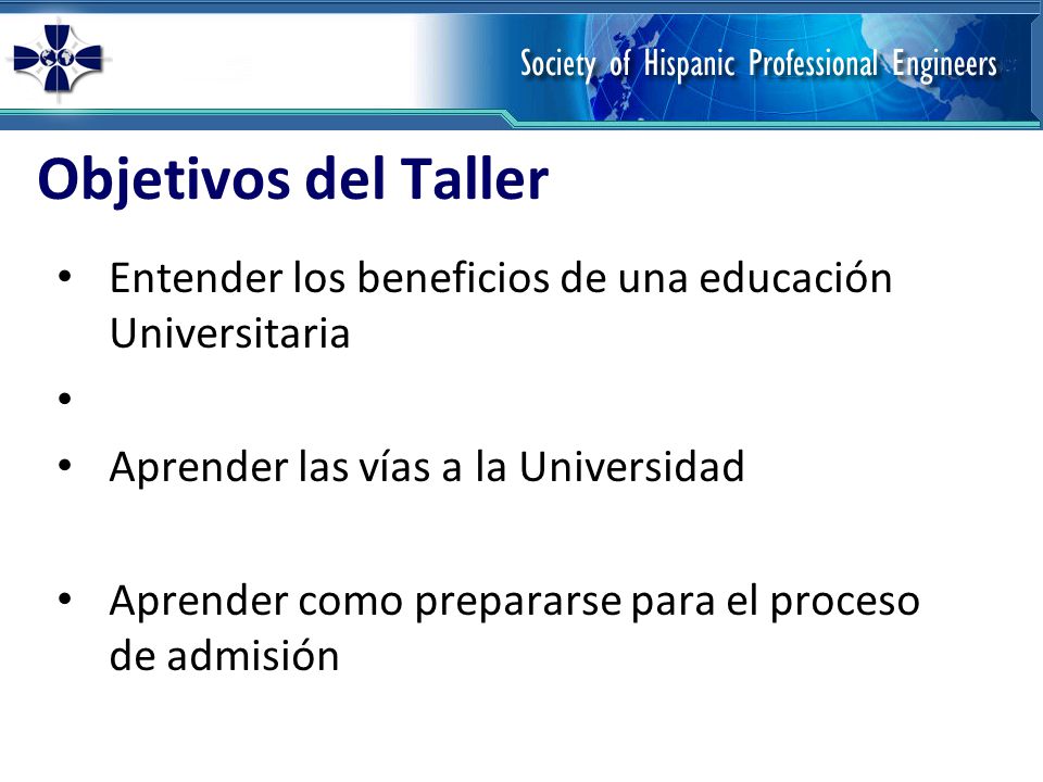 Objetivos del Taller Entender los beneficios de una educación Universitaria Aprender las vías a la Universidad Aprender como prepararse para el proceso de admisión