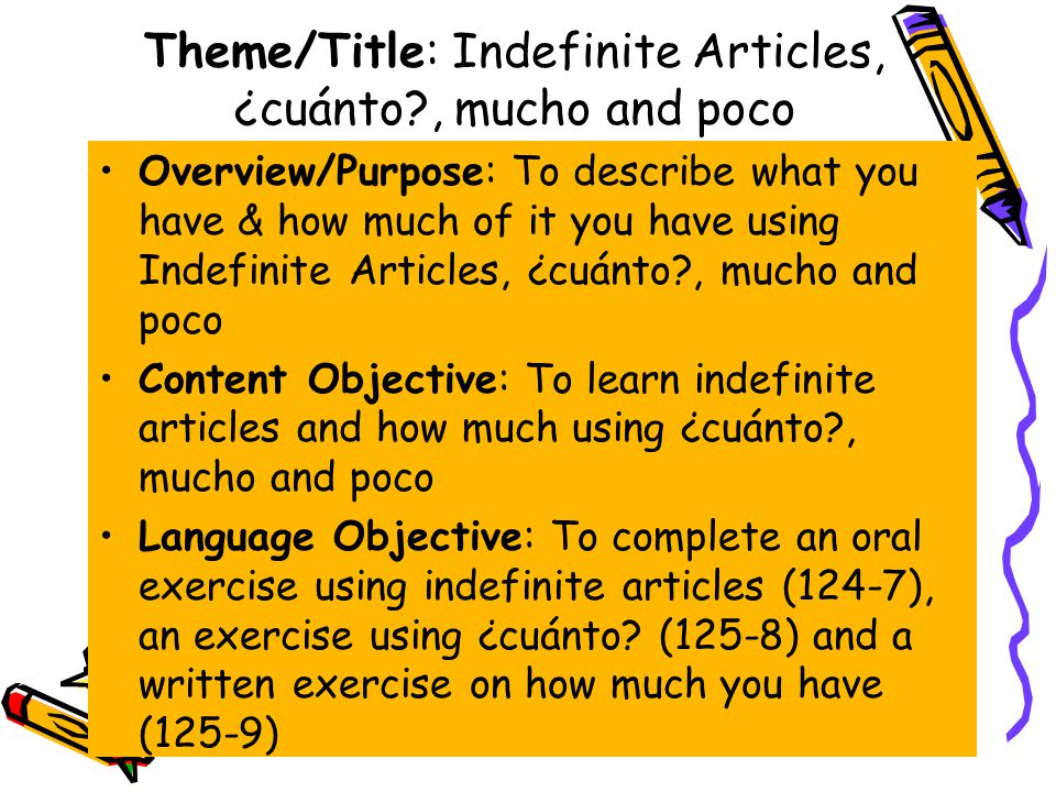 Theme/Title: Indefinite Articles, ¿cuánto , mucho and poco Overview/Purpose: To describe what you have & how much of it you have using Indefinite Articles, ¿cuánto , mucho and poco Content Objective: To learn indefinite articles and how much using ¿cuánto , mucho and poco Language Objective: To complete an oral exercise using indefinite articles (124-7), an exercise using ¿cuánto.