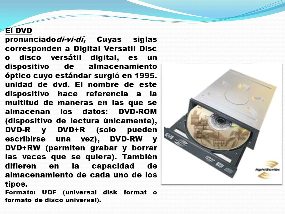 El DVD pronunciadodi-vi-dí, Cuyas siglas corresponden a Digital Versatil Disc o disco versátil digital, es un dispositivo de almacenamiento óptico cuyo estándar surgió en 1995.
