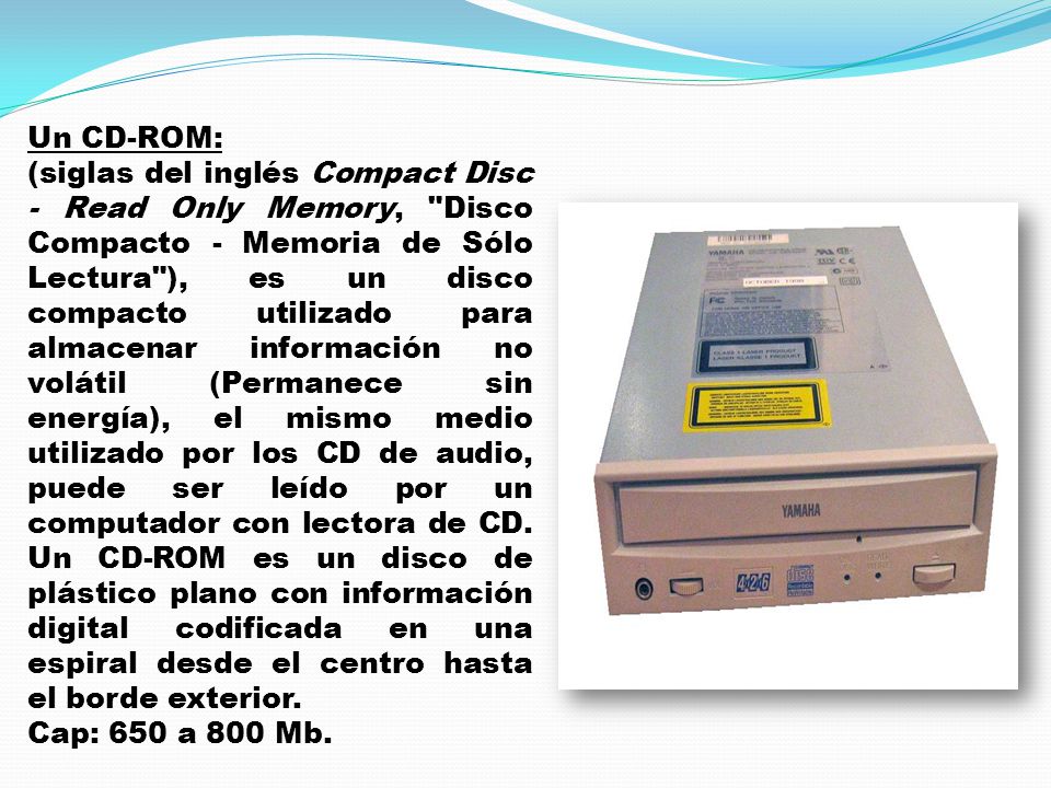 Un CD-ROM: (siglas del inglés Compact Disc - Read Only Memory, Disco Compacto - Memoria de Sólo Lectura ), es un disco compacto utilizado para almacenar información no volátil (Permanece sin energía), el mismo medio utilizado por los CD de audio, puede ser leído por un computador con lectora de CD.