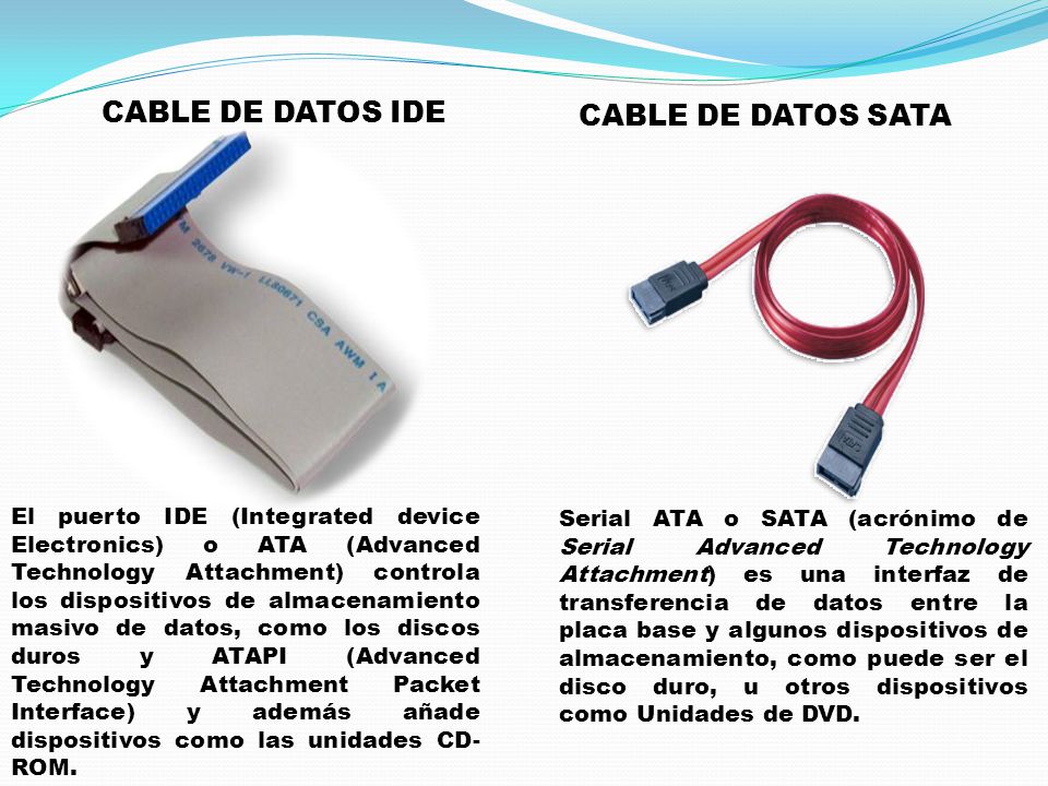 CABLE DE DATOS IDE CABLE DE DATOS SATA Serial ATA o SATA (acrónimo de Serial Advanced Technology Attachment) es una interfaz de transferencia de datos entre la placa base y algunos dispositivos de almacenamiento, como puede ser el disco duro, u otros dispositivos como Unidades de DVD.