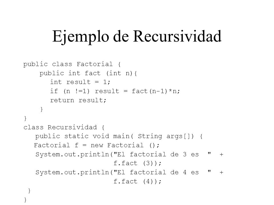 Ejemplo de Recursividad public class Factorial { public int fact (int n){ int result = 1; if (n !=1) result = fact(n-1)*n; return result; } class Recursividad { public static void main( String args[]) { Factorial f = new Factorial (); System.out.println( El factorial de 3 es + f.fact (3)); System.out.println( El factorial de 4 es + f.fact (4)); }