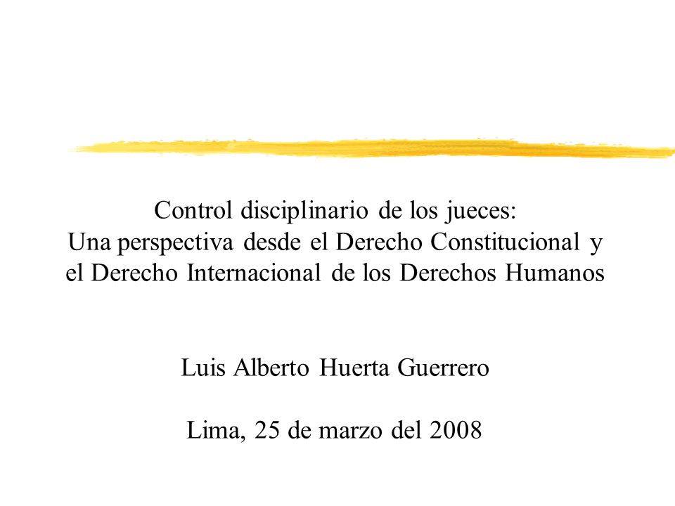 Control disciplinario de los jueces: Una perspectiva desde el Derecho Constitucional y el Derecho Internacional de los Derechos Humanos Luis Alberto Huerta Guerrero Lima, 25 de marzo del 2008