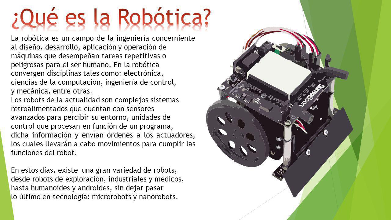 La robótica es un campo de la ingeniería concerniente al diseño, desarrollo, aplicación y operación de máquinas que desempeñan tareas repetitivas o peligrosas para el ser humano.