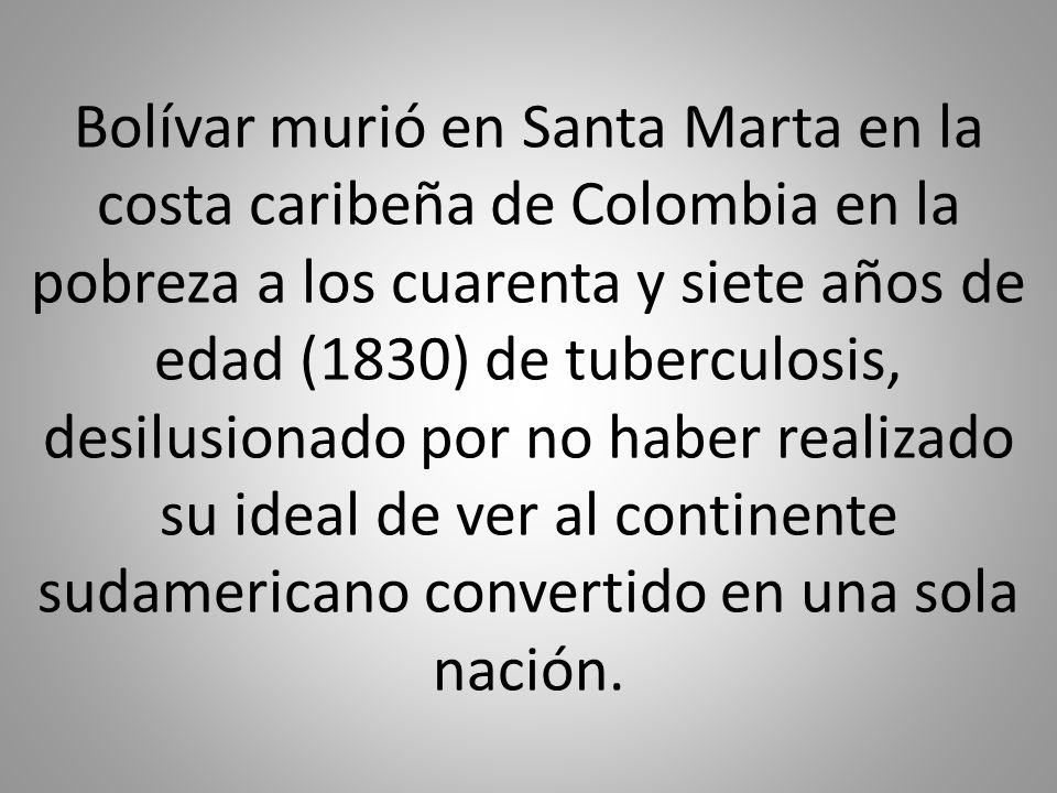 Bolívar murió en Santa Marta en la costa caribeña de Colombia en la pobreza a los cuarenta y siete años de edad (1830) de tuberculosis, desilusionado por no haber realizado su ideal de ver al continente sudamericano convertido en una sola nación.