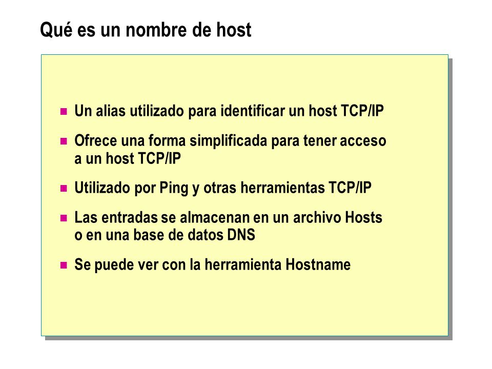 Qué es un nombre de host Un alias utilizado para identificar un host TCP/IP Ofrece una forma simplificada para tener acceso a un host TCP/IP Utilizado por Ping y otras herramientas TCP/IP Las entradas se almacenan en un archivo Hosts o en una base de datos DNS Se puede ver con la herramienta Hostname
