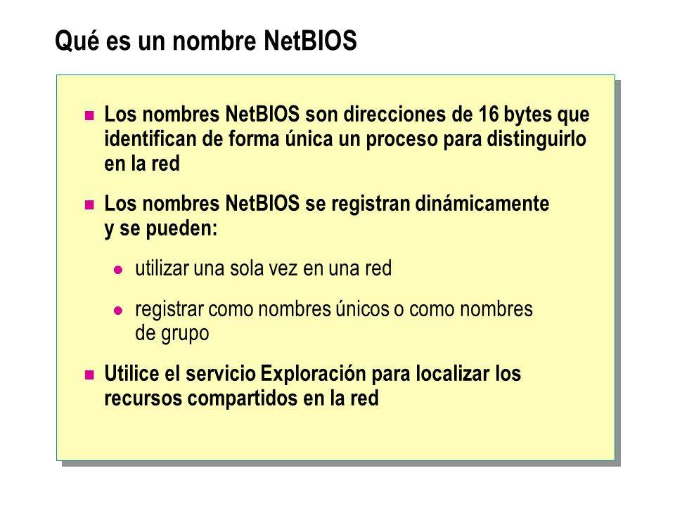 Qué es un nombre NetBIOS Los nombres NetBIOS son direcciones de 16 bytes que identifican de forma única un proceso para distinguirlo en la red Los nombres NetBIOS se registran dinámicamente y se pueden: utilizar una sola vez en una red registrar como nombres únicos o como nombres de grupo Utilice el servicio Exploración para localizar los recursos compartidos en la red