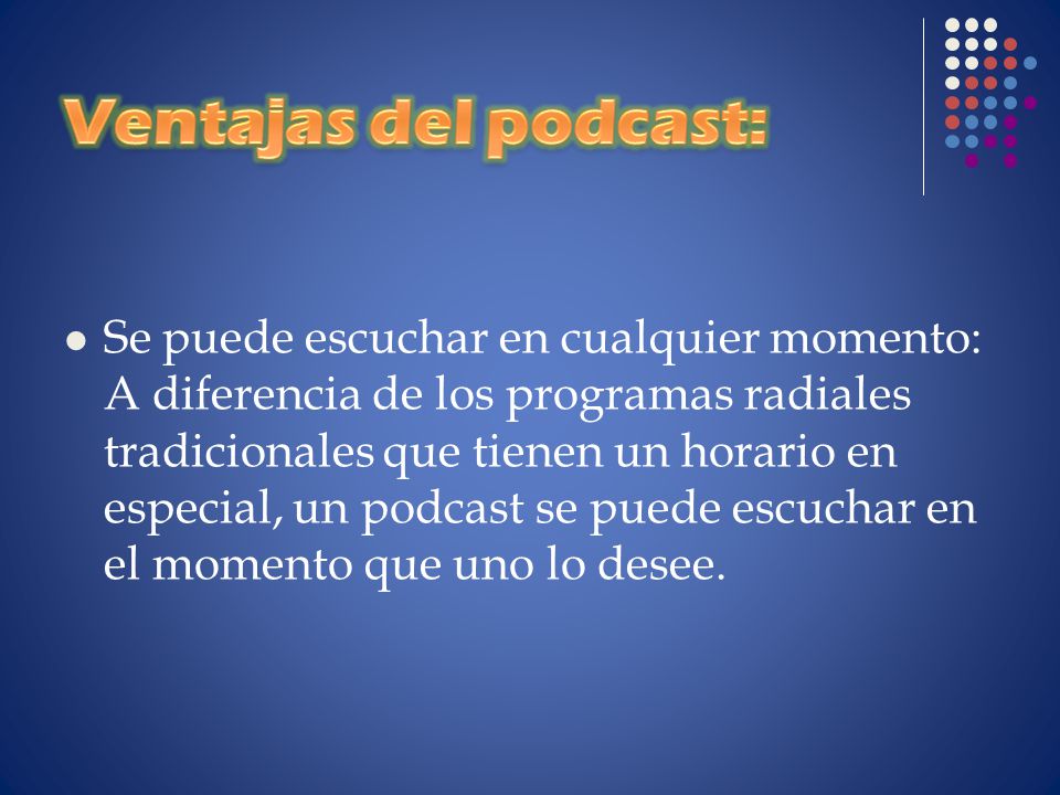 Se puede escuchar en cualquier momento: A diferencia de los programas radiales tradicionales que tienen un horario en especial, un podcast se puede escuchar en el momento que uno lo desee.