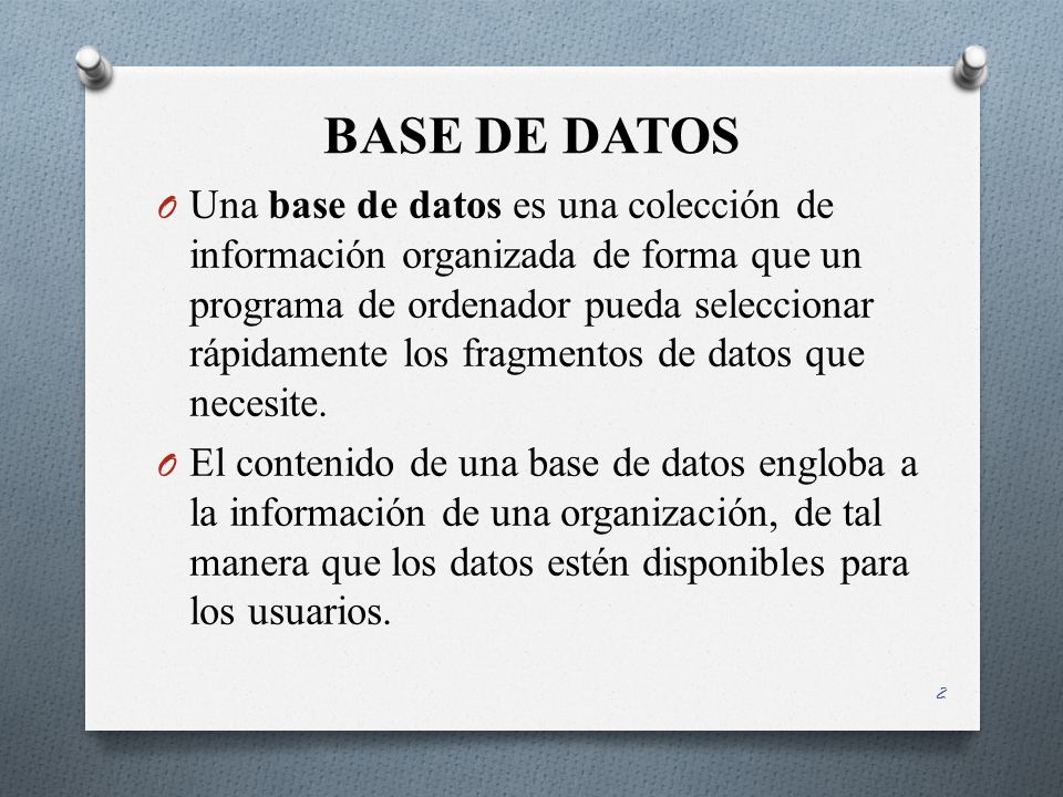 BASE DE DATOS 2 O Una base de datos es una colección de información organizada de forma que un programa de ordenador pueda seleccionar rápidamente los fragmentos de datos que necesite.