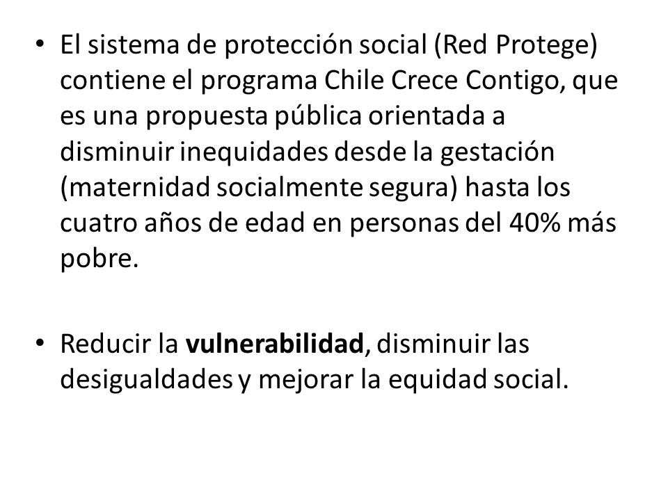El sistema de protección social (Red Protege) contiene el programa Chile Crece Contigo, que es una propuesta pública orientada a disminuir inequidades desde la gestación (maternidad socialmente segura) hasta los cuatro años de edad en personas del 40% más pobre.