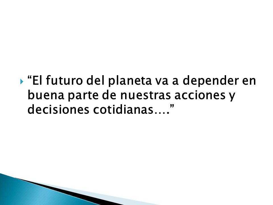  El futuro del planeta va a depender en buena parte de nuestras acciones y decisiones cotidianas….