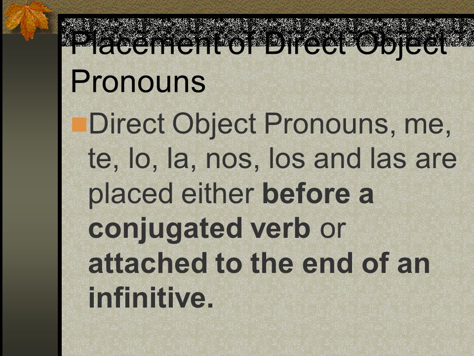 Direct Object Pronouns (Spanish) me(me) te(you) lo(him or it) la(her or it) nos(us) os (you all inf.) los (them, you all) las (them, you all)