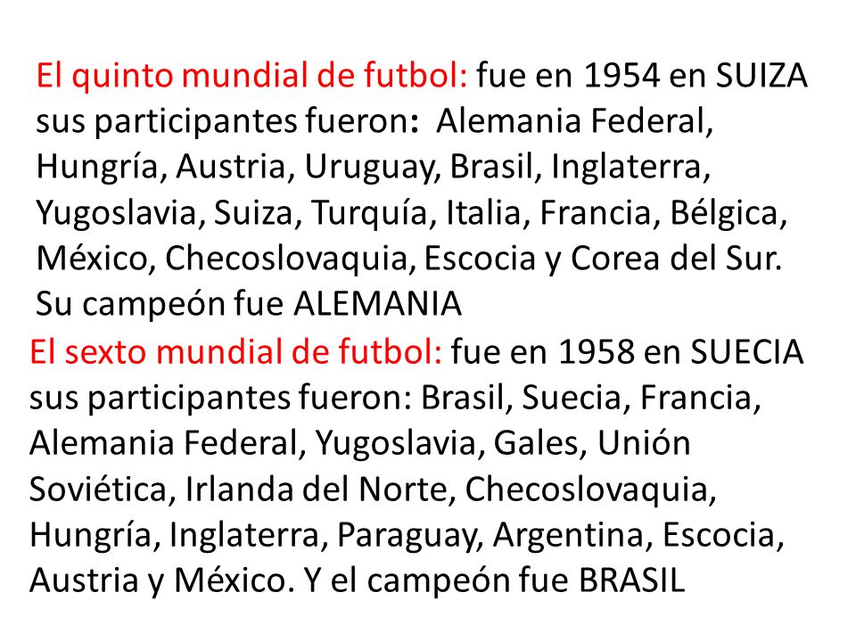 El quinto mundial de futbol: fue en 1954 en SUIZA sus participantes fueron: Alemania Federal, Hungría, Austria, Uruguay, Brasil, Inglaterra, Yugoslavia, Suiza, Turquía, Italia, Francia, Bélgica, México, Checoslovaquia, Escocia y Corea del Sur.