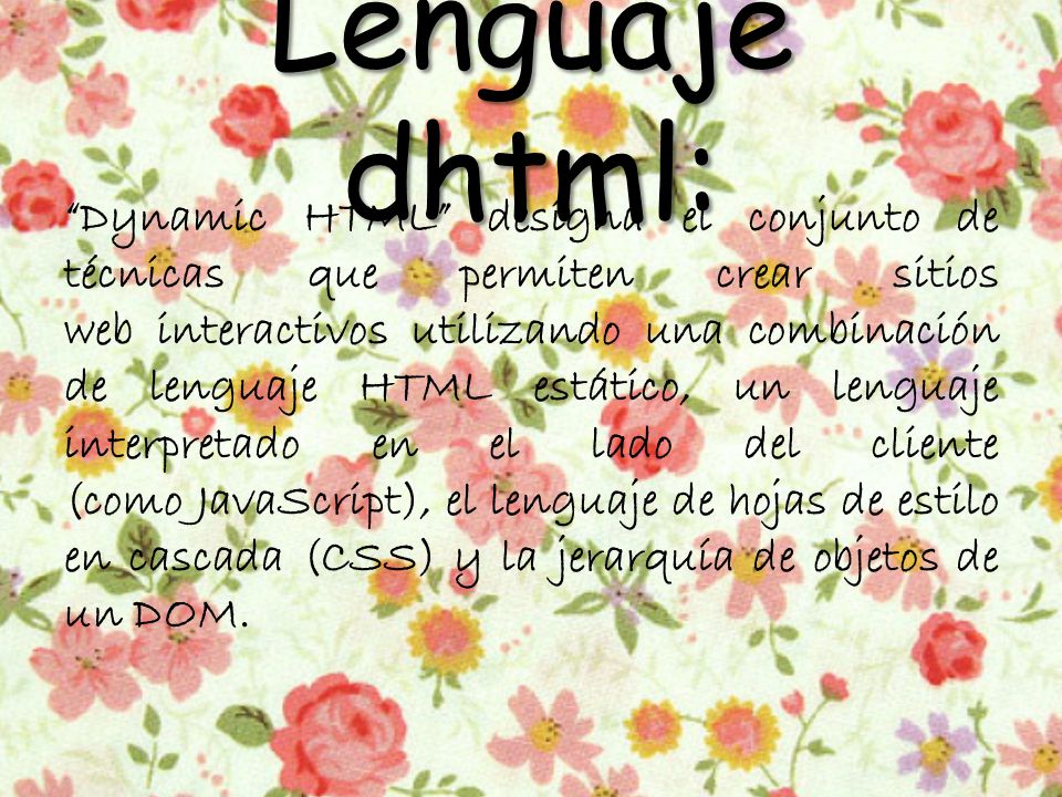 Lenguaje dhtml: Dynamic HTML designa el conjunto de técnicas que permiten crear sitios web interactivos utilizando una combinación de lenguaje HTML estático, un lenguaje interpretado en el lado del cliente (como JavaScript), el lenguaje de hojas de estilo en cascada (CSS) y la jerarquía de objetos de un DOM.
