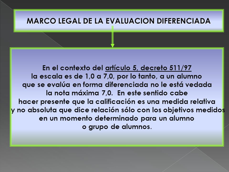 MARCO LEGAL DE LA EVALUACION DIFERENCIADA En el contexto del artículo 5, decreto 511/97 la escala es de 1,0 a 7,0, por lo tanto, a un alumno que se evalúa en forma diferenciada no le está vedada la nota máxima 7,0.