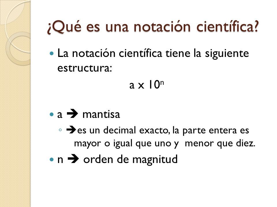 La notación científica tiene la siguiente estructura: a x 10 n a  mantisa ◦  es un decimal exacto, la parte entera es mayor o igual que uno y menor que diez.