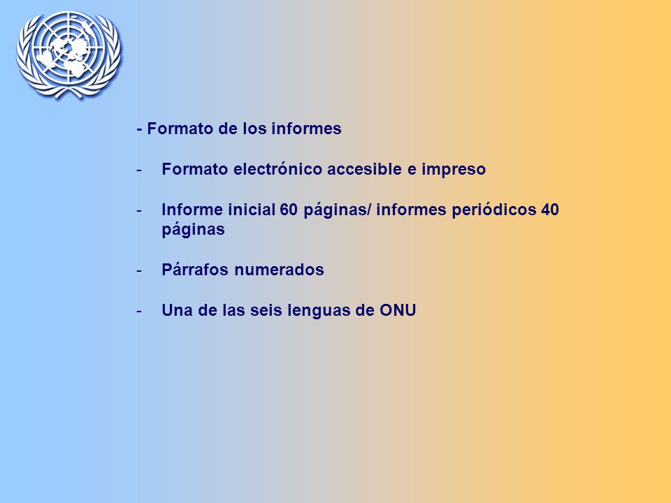 - Formato de los informes -Formato electrónico accesible e impreso -Informe inicial 60 páginas/ informes periódicos 40 páginas -Párrafos numerados -Una de las seis lenguas de ONU