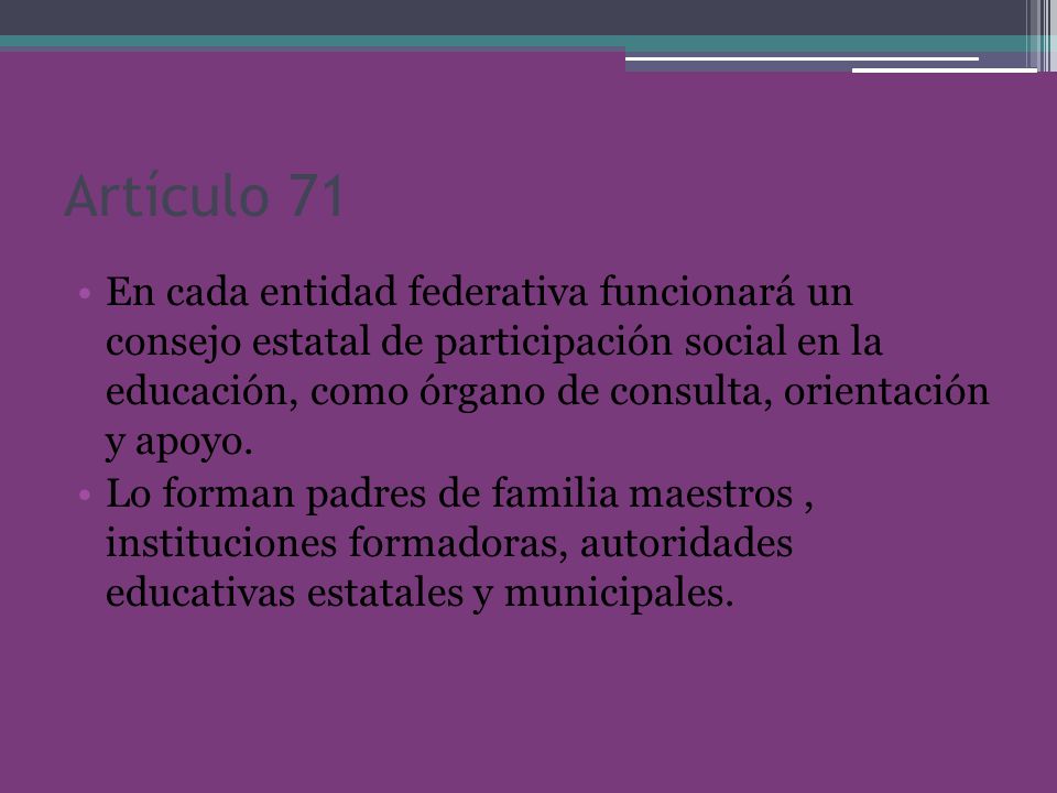 Artículo 71 En cada entidad federativa funcionará un consejo estatal de participación social en la educación, como órgano de consulta, orientación y apoyo.
