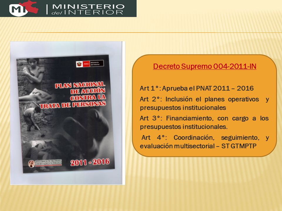 Decreto Supremo IN Art 1°: Aprueba el PNAT 2011 – 2016 Art 2°: Inclusión el planes operativos y presupuestos institucionales Art 3°: Financiamiento, con cargo a los presupuestos institucionales.