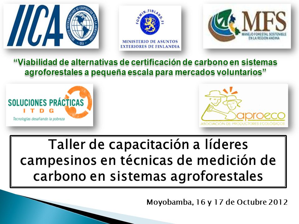 Viabilidad de alternativas de certificación de carbono en sistemas agroforestales a pequeña escala para mercados voluntarios Taller de capacitación a líderes campesinos en técnicas de medición de carbono en sistemas agroforestales Moyobamba, 16 y 17 de Octubre 2012