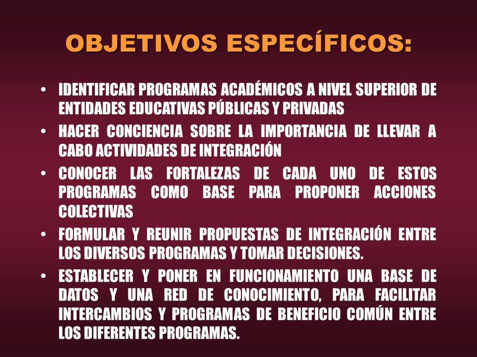 OBJETIVOS ESPECÍFICOS: IDENTIFICAR PROGRAMAS ACADÉMICOS A NIVEL SUPERIOR DE ENTIDADES EDUCATIVAS PÚBLICAS Y PRIVADAS HACER CONCIENCIA SOBRE LA IMPORTANCIA DE LLEVAR A CABO ACTIVIDADES DE INTEGRACIÓN CONOCER LAS FORTALEZAS DE CADA UNO DE ESTOS PROGRAMAS COMO BASE PARA PROPONER ACCIONES COLECTIVAS FORMULAR Y REUNIR PROPUESTAS DE INTEGRACIÓN ENTRE LOS DIVERSOS PROGRAMAS Y TOMAR DECISIONES.
